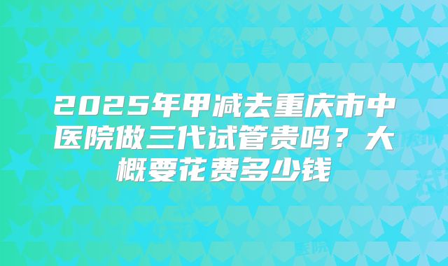 2025年甲减去重庆市中医院做三代试管贵吗?大概要花费多少钱