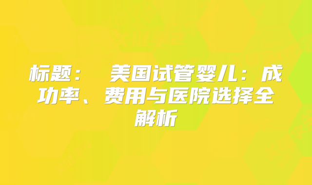 标题： 美国试管婴儿：成功率、费用与医院选择全解析