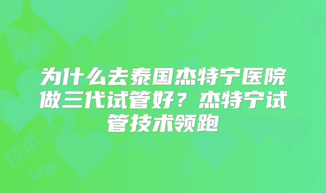 为什么去泰国杰特宁医院做三代试管好？杰特宁试管技术领跑