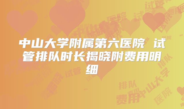 中山大学附属第六医院 试管排队时长揭晓附费用明细