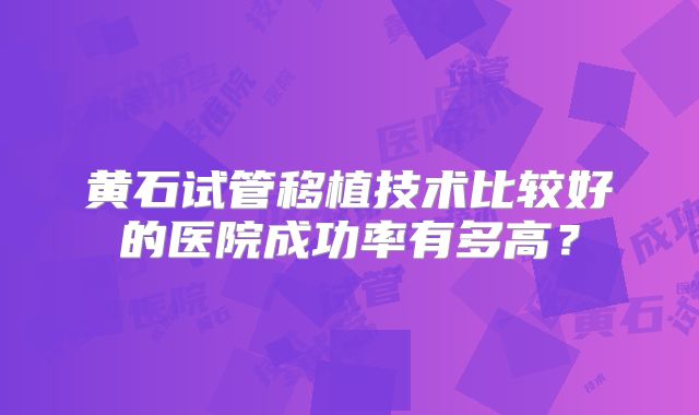黄石试管移植技术比较好的医院成功率有多高？