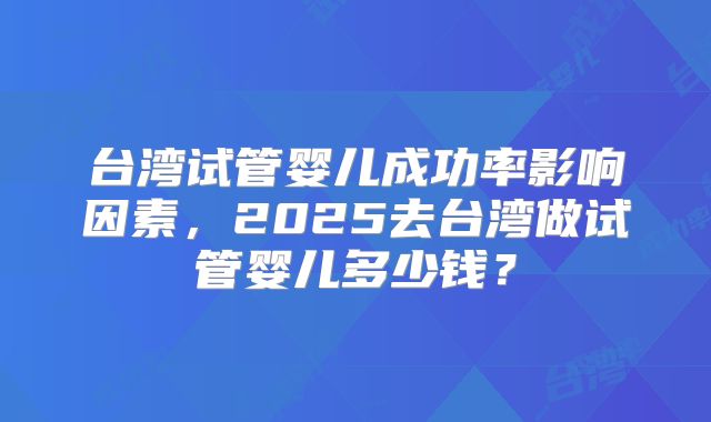 台湾试管婴儿成功率影响因素，2025去台湾做试管婴儿多少钱？