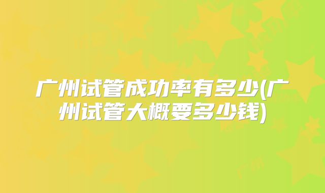 广州试管成功率有多少(广州试管大概要多少钱)
