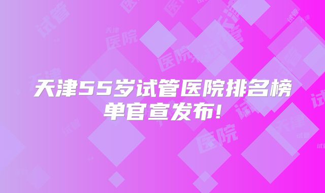 天津55岁试管医院排名榜单官宣发布!
