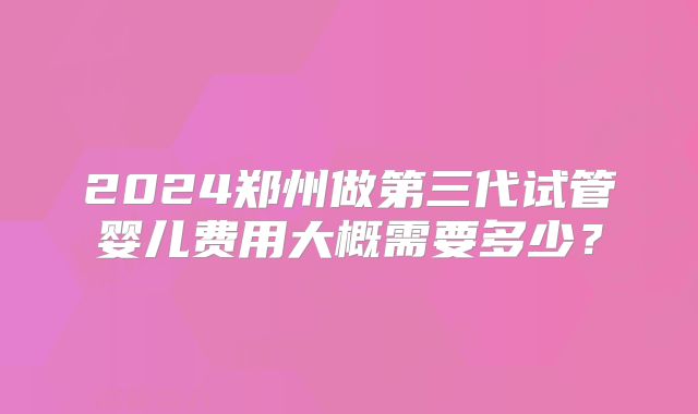 2024郑州做第三代试管婴儿费用大概需要多少?
