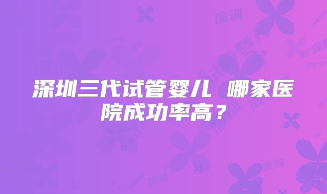 深圳三代试管婴儿 哪家医院成功率高？