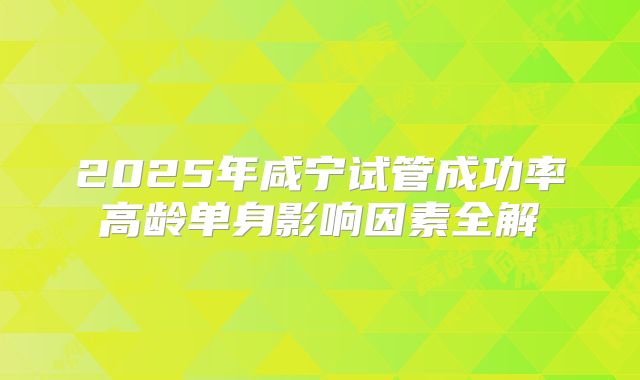 2025年咸宁试管成功率高龄单身影响因素全解
