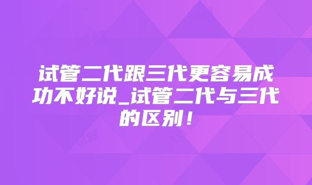 试管二代跟三代更容易成功不好说_试管二代与三代的区别!