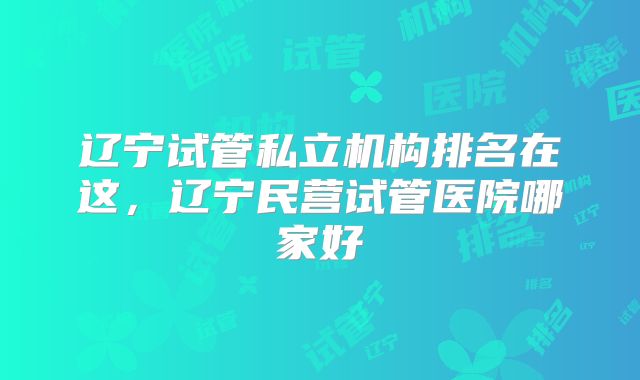 辽宁试管私立机构排名在这，辽宁民营试管医院哪家好