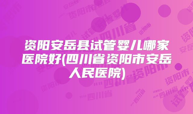 资阳安岳县试管婴儿哪家医院好(四川省资阳市安岳人民医院)
