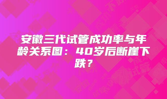 安徽三代试管成功率与年龄关系图：40岁后断崖下跌？