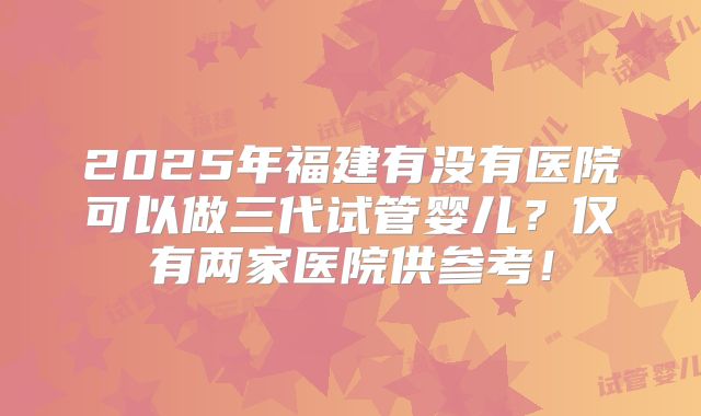 2025年福建有没有医院可以做三代试管婴儿？仅有两家医院供参考！