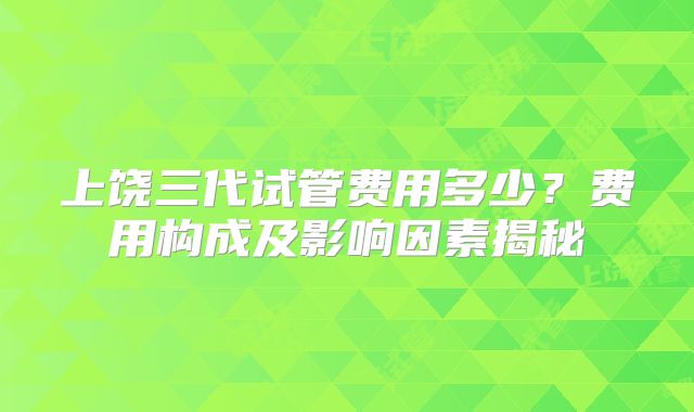 上饶三代试管费用多少？费用构成及影响因素揭秘
