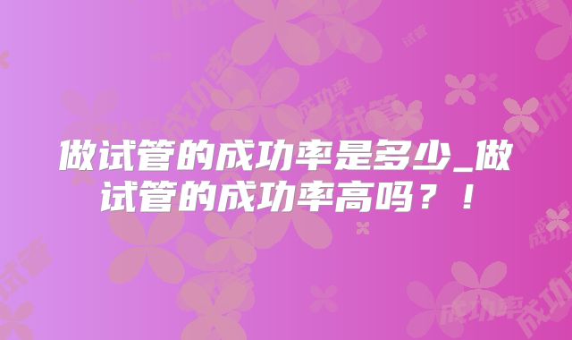 做试管的成功率是多少_做试管的成功率高吗？！