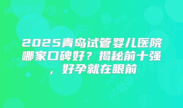 2025青岛试管婴儿医院哪家口碑好?揭秘前十强,好孕就在眼前