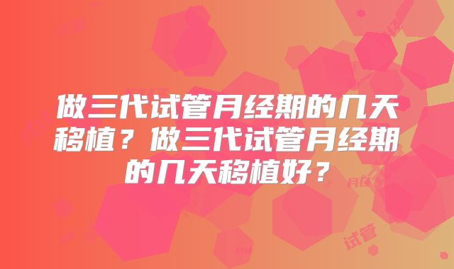 做三代试管月经期的几天移植？做三代试管月经期的几天移植好？