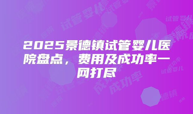 2025景德镇试管婴儿医院盘点，费用及成功率一网打尽