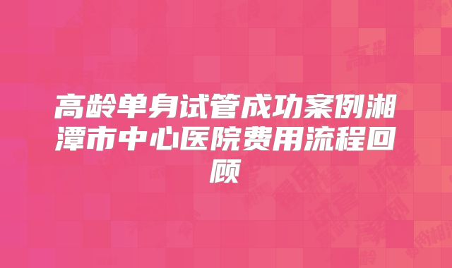 高龄单身试管成功案例湘潭市中心医院费用流程回顾
