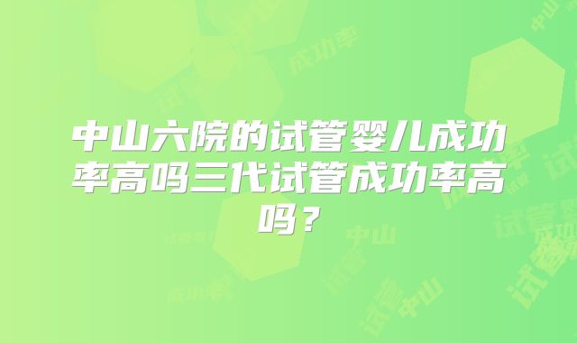 中山六院的试管婴儿成功率高吗三代试管成功率高吗？