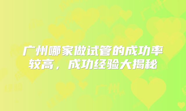 广州哪家做试管的成功率较高,成功经验大揭秘