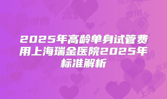 2025年高龄单身试管费用上海瑞金医院2025年标准解析