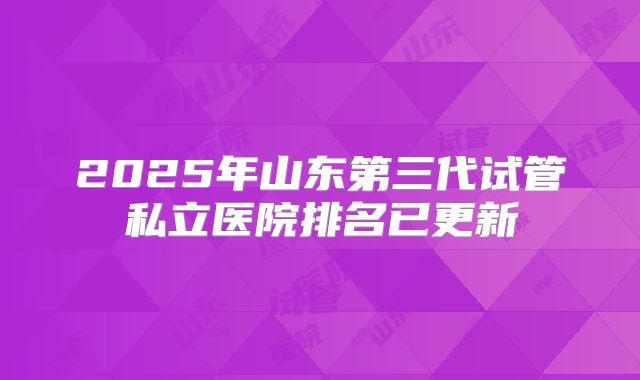 2025年山东第三代试管私立医院排名已更新