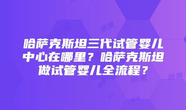 哈萨克斯坦三代试管婴儿中心在哪里？哈萨克斯坦做试管婴儿全流程？