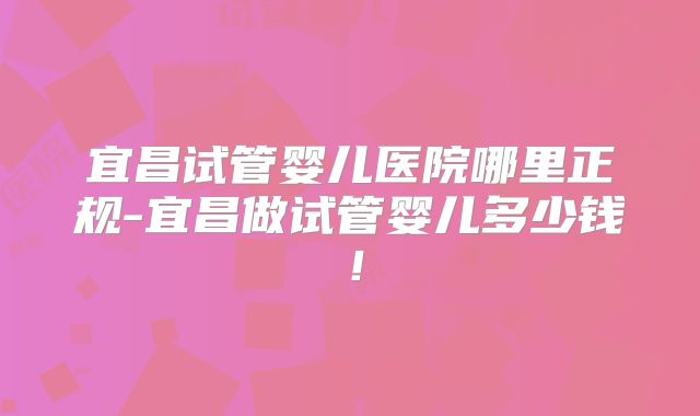 宜昌试管婴儿医院哪里正规-宜昌做试管婴儿多少钱！