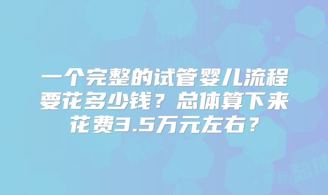 一个完整的试管婴儿流程要花多少钱？总体算下来花费3.5万元左右？