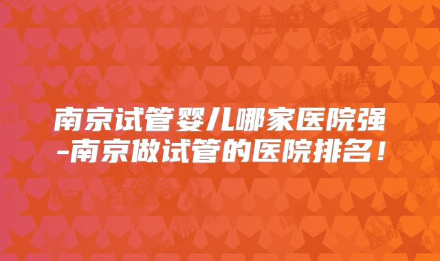 南京试管婴儿哪家医院强-南京做试管的医院排名!