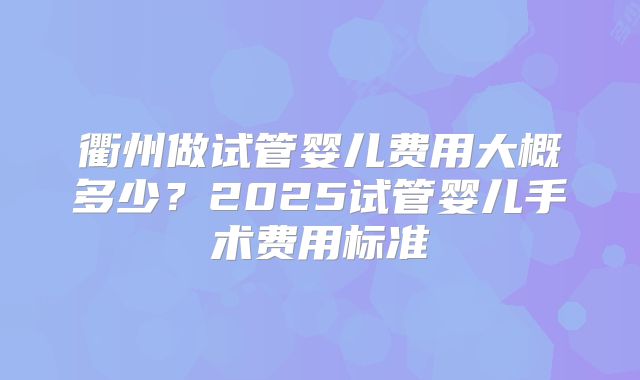 衢州做试管婴儿费用大概多少？2025试管婴儿手术费用标准