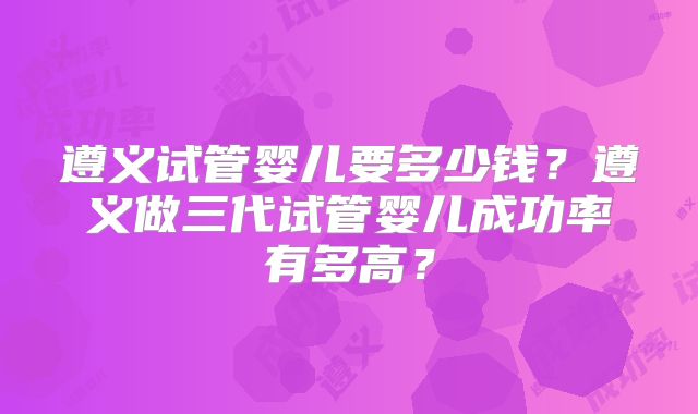 遵义试管婴儿要多少钱？遵义做三代试管婴儿成功率有多高？