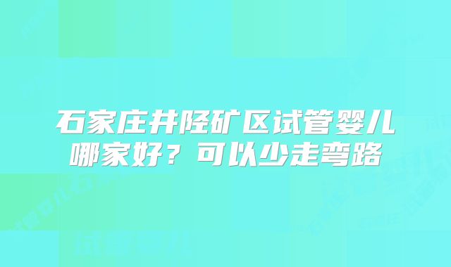 石家庄井陉矿区试管婴儿哪家好？可以少走弯路