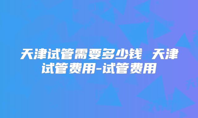 天津试管需要多少钱 天津试管费用-试管费用