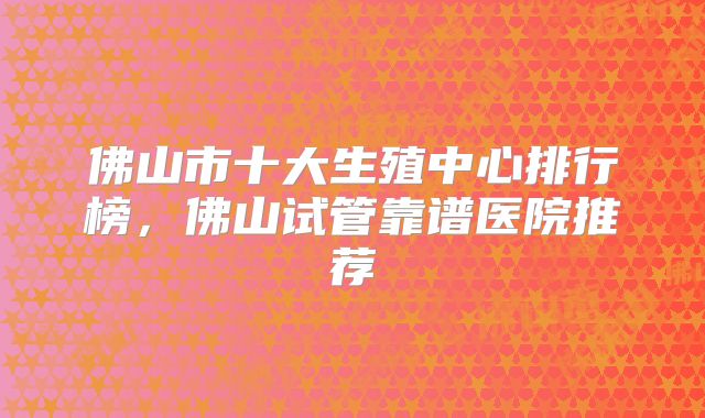 佛山市十大生殖中心排行榜，佛山试管靠谱医院推荐