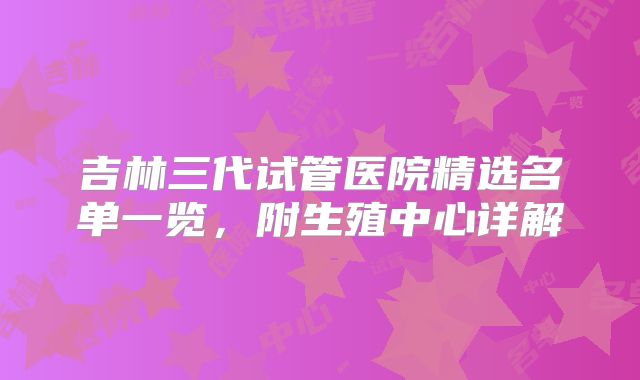 吉林三代试管医院精选名单一览，附生殖中心详解