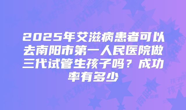 2025年艾滋病患者可以去南阳市第一人民医院做三代试管生孩子吗?成功率有多少