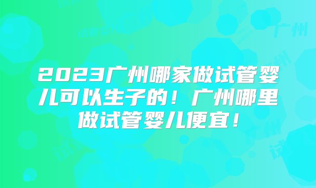 2023广州哪家做试管婴儿可以生子的！广州哪里做试管婴儿便宜！