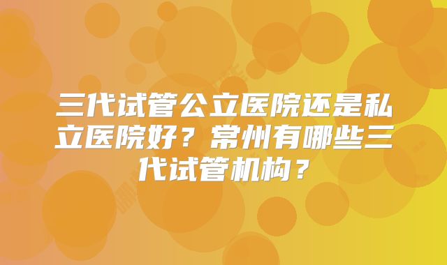 三代试管公立医院还是私立医院好？常州有哪些三代试管机构？