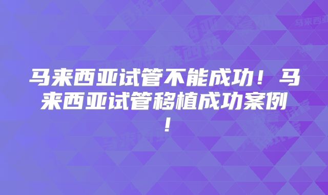 马来西亚试管不能成功！马来西亚试管移植成功案例！