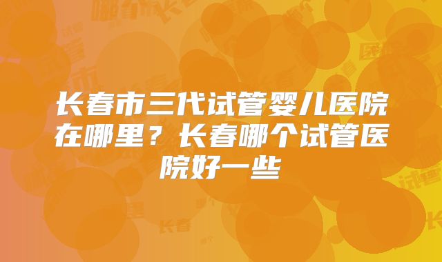 长春市三代试管婴儿医院在哪里？长春哪个试管医院好一些