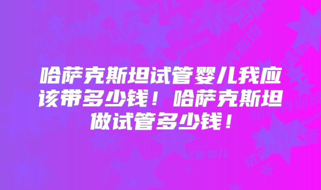 哈萨克斯坦试管婴儿我应该带多少钱！哈萨克斯坦做试管多少钱！