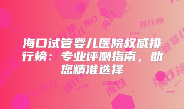 海口试管婴儿医院权威排行榜:专业评测指南,助您精准选择