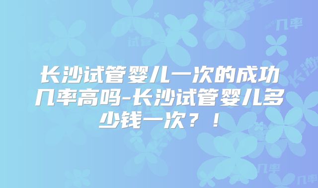 长沙试管婴儿一次的成功几率高吗-长沙试管婴儿多少钱一次？！