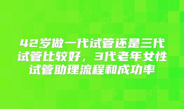 42岁做一代试管还是三代试管比较好，3代老年女性试管助理流程和成功率