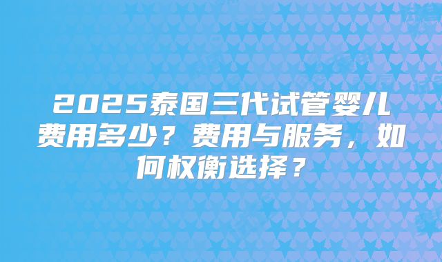 2025泰国三代试管婴儿费用多少？费用与服务，如何权衡选择？