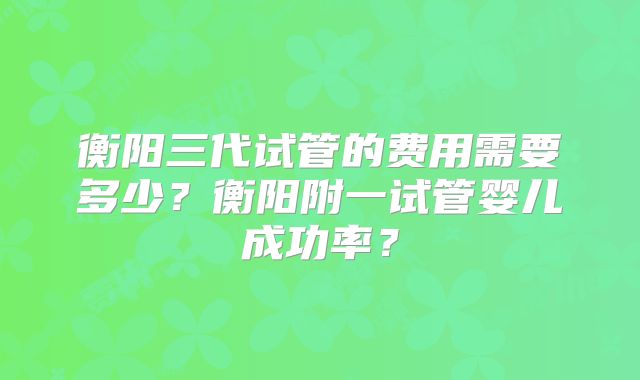 衡阳三代试管的费用需要多少？衡阳附一试管婴儿成功率？