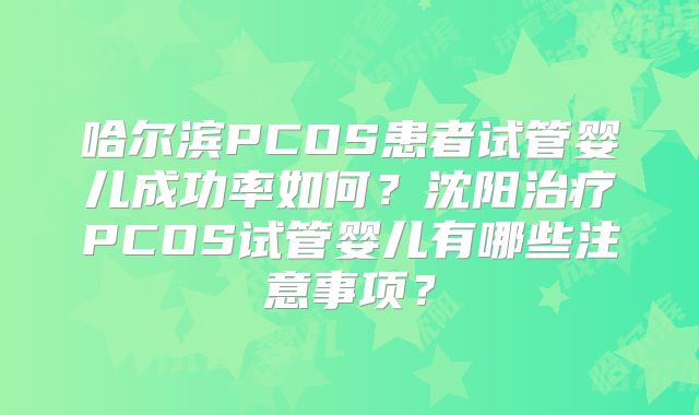 哈尔滨PCOS患者试管婴儿成功率如何？沈阳治疗PCOS试管婴儿有哪些注意事项？