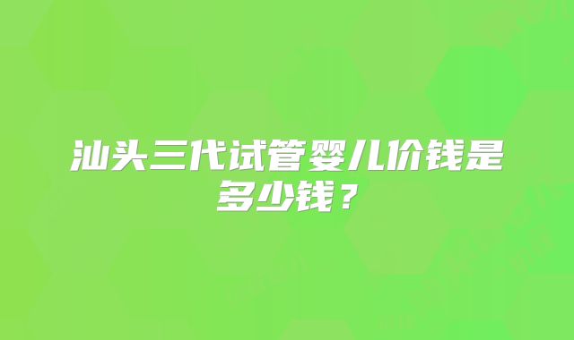 汕头三代试管婴儿价钱是多少钱？