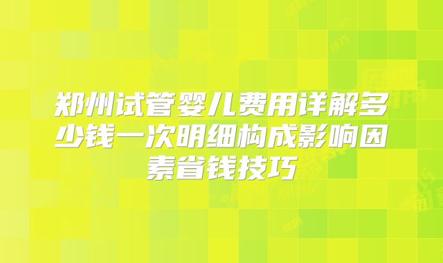 郑州试管婴儿费用详解多少钱一次明细构成影响因素省钱技巧